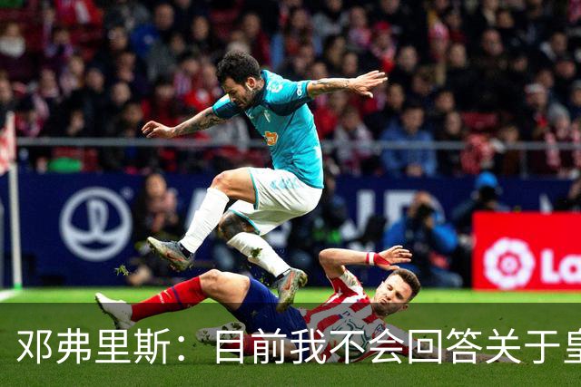 邓弗里斯：目前我不会回答关于皇马的问题 国际米兰永远在我心中